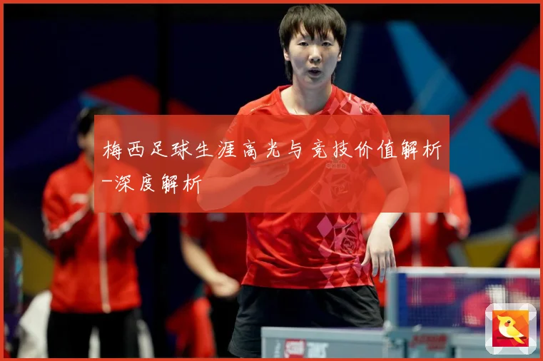 梅西足球生涯高光与竞技价值解析-深度解析
