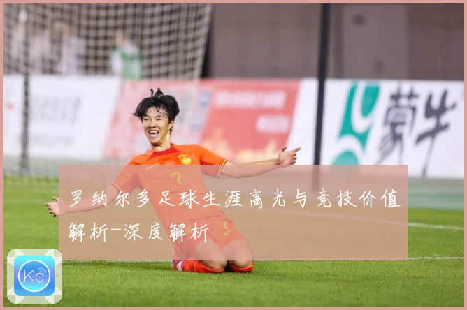 罗纳尔多足球生涯高光与竞技价值解析-深度解析