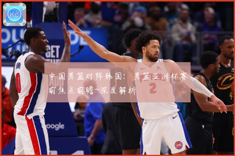 中国男篮对阵韩国：男篮亚洲杯赛前焦点前瞻-深度解析