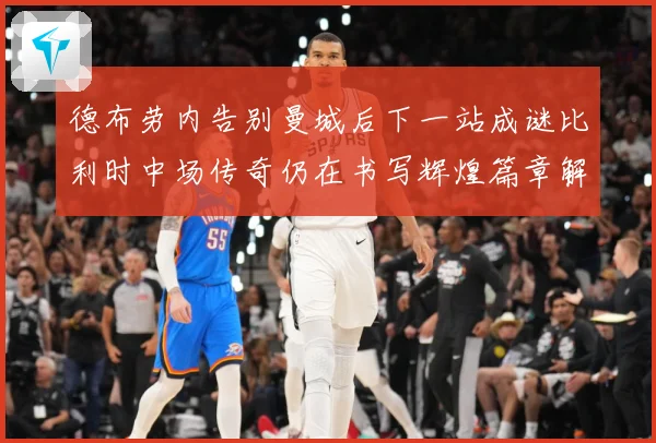 德布劳内告别曼城后下一站成谜比利时中场传奇仍在书写辉煌篇章解析-深度解析