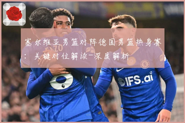 塞尔维亚男篮对阵德国男篮热身赛：关键对位解读-深度解析