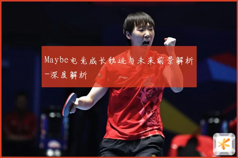 Maybe电竞成长轨迹与未来前景解析-深度解析
