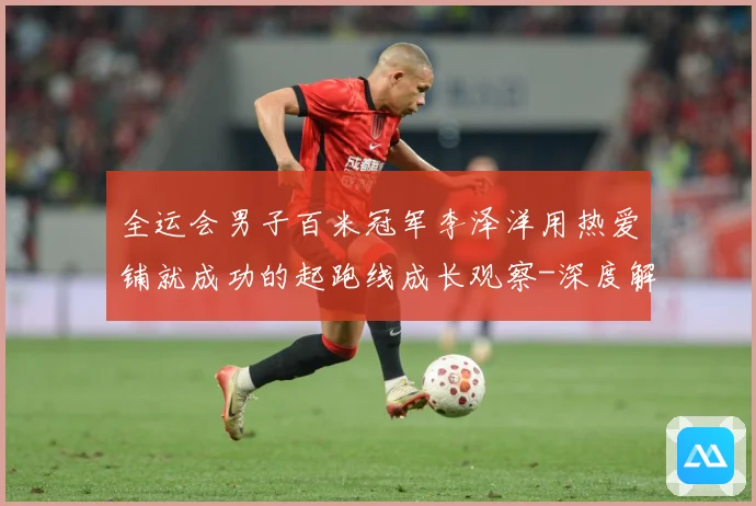 全运会男子百米冠军李泽洋用热爱铺就成功的起跑线成长观察-深度解析