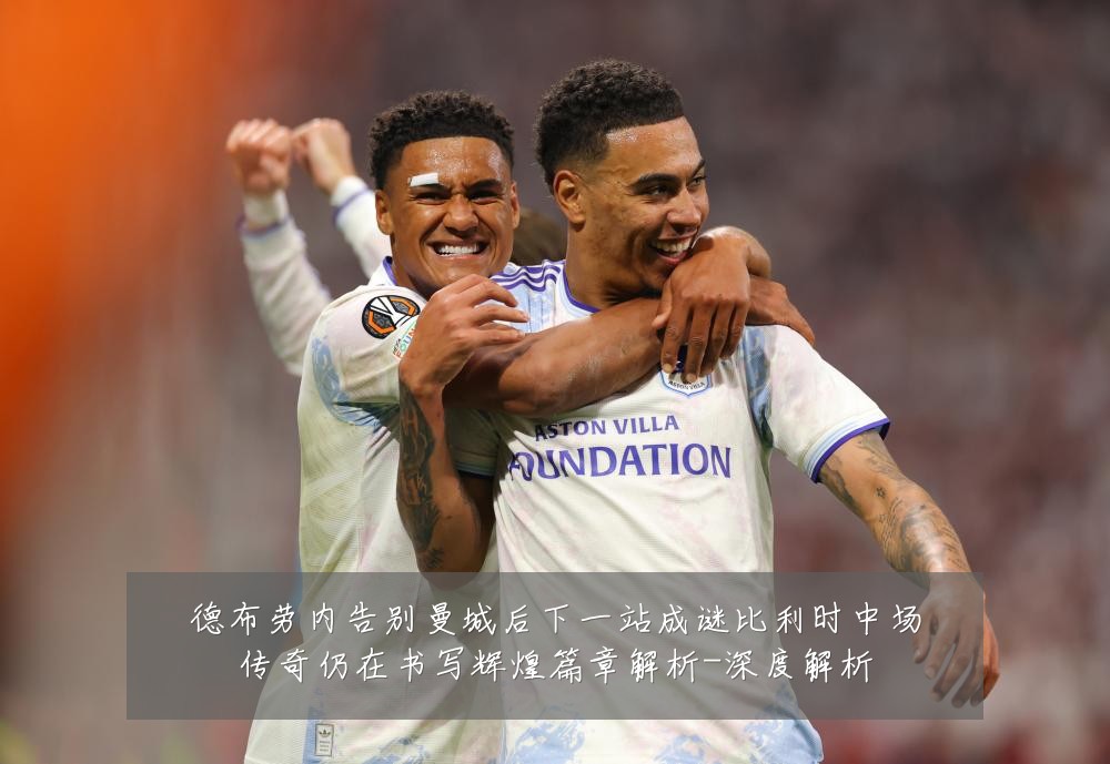德布劳内告别曼城后下一站成谜比利时中场传奇仍在书写辉煌篇章解析-深度解析