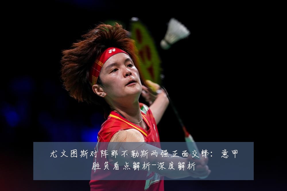 尤文图斯对阵那不勒斯两强正面交锋：意甲胜负看点解析-深度解析